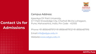 ADYPU, Pune
Contact Us for
Admissions
Ajeenkya DY Patil University,
D Y Patil Knowledge City, Charholi Bk.Via Lohegaon,
Pune, Maharashtra, India, Pin Code - 412105
Phone:+91-8956487911/+91-8956487912/+91-8956487916
Email:info@adypu.edu.in
Website:www.adypu.edu.in
Campus Address:
 