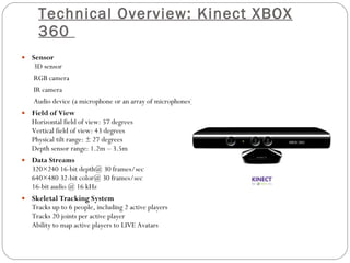 Technical Overview: Kinect XBOX 360  Sensor  3D sensor RGB camera IR camera Audio device (a microphone or an array of microphones) Field of View Horizontal field of view: 57 degrees Vertical field of view: 43 degrees Physical tilt range: ± 27 degrees Depth sensor range: 1.2m – 3.5m Data Streams 320×240 16-bit depth@ 30 frames/sec 640×480 32-bit color@ 30 frames/sec 16-bit audio @ 16 kHz Skeletal Tracking System Tracks up to 6 people, including 2 active players Tracks 20 joints per active player Ability to map active players to LIVE Avatars 