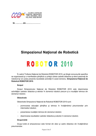Avizat I.S.J. MEHEDINŢI

                                                                        Inspector Şcolar General,
  Nr.    ..   .    din
                                                                           Prof. EMIL MIRICĂ




                                                                            Inspector Şcolar,

                                                                       prof. GHEORGHE POPESCU



                  Simpozionul Naţional de Robotică




       În cadrul Trofeului Naţional de Robotică ROBOTOR 2010, pe lângă concursurile specifice
se organizează şi o manifestare ştiinţifică cu prilejul căreia cadrele didactice şi elevii pasionaţi de
robotică îşi vor putea prezenta rezultatele activităţii în acest domeniu: Simpozionul Naţional de
Robotică ROBOTOR 2010.

         Scopul

        Scopul Simpozionului Naţional de Robotică ROBOTOR 2010 este diseminarea
activităţilor cadrelor didactice şi elevilor în domeniul roboticii precum şi a noutăţilor tehnice din
domeniul roboticii.

         Obiectivele

         Obiectivele Simpozionul Naţional de Robotică ROBOTOR 2010 sunt:

         -    promovarea educaţiei ştiinţifice şi tehnice în învăţământul preuniversitar prin
              intermediul roboticii;

         -    prezentarea noutăţilor tehnice din domeniul roboticii;

         -    diseminarea rezultatelor cadrelor didactice şi elevilor în domeniul roboticii.

         Grupul ţintă

       Grupul ţintă al simpozionului este format din elevi şi cadre didactice din învăţământul
preuniversitar.
Coordonator: prof.-ing. Mihai Agape       Pagina 1 din 2                 varianta revizuită din 30.09.2008
 