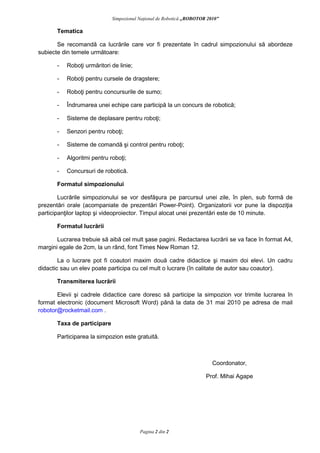 Simpozionul aţional de Robotică „ROBOTOR 2010”

         Tematica

       Se recomandă ca lucrările care vor fi prezentate în cadrul simpozionului să abordeze
subiecte din temele următoare:

         -   Roboţi urmăritori de linie;

         -   Roboţi pentru cursele de dragstere;

         -   Roboţi pentru concursurile de sumo;

         -   Îndrumarea unei echipe care participă la un concurs de robotică;

         -   Sisteme de deplasare pentru roboţi;

         -   Senzori pentru roboţi;

         -   Sisteme de comandă şi control pentru roboţi;

         -   Algoritmi pentru roboţi;

         -   Concursuri de robotică.

         Formatul simpozionului

        Lucrările simpozionului se vor desfăşura pe parcursul unei zile, în plen, sub formă de
prezentări orale (acompaniate de prezentări Power-Point). Organizatorii vor pune la dispoziţia
participanţilor laptop şi videoproiector. Timpul alocat unei prezentări este de 10 minute.

         Formatul lucrării

       Lucrarea trebuie să aibă cel mult şase pagini. Redactarea lucrării se va face în format A4,
margini egale de 2cm, la un rând, font Times New Roman 12.

        La o lucrare pot fi coautori maxim două cadre didactice şi maxim doi elevi. Un cadru
didactic sau un elev poate participa cu cel mult o lucrare (în calitate de autor sau coautor).

         Transmiterea lucrării

       Elevii şi cadrele didactice care doresc să participe la simpozion vor trimite lucrarea în
format electronic (document Microsoft Word) până la data de 31 mai 2010 pe adresa de mail
robotor@rocketmail.com .

         Taxa de participare

         Participarea la simpozion este gratuită.



                                                                                 Coordonator,

                                                                              Prof. Mihai Agape




Coordonator: prof.-ing. Mihai Agape               Pagina 2 din 2                  varianta originală din 09.09.2008
 