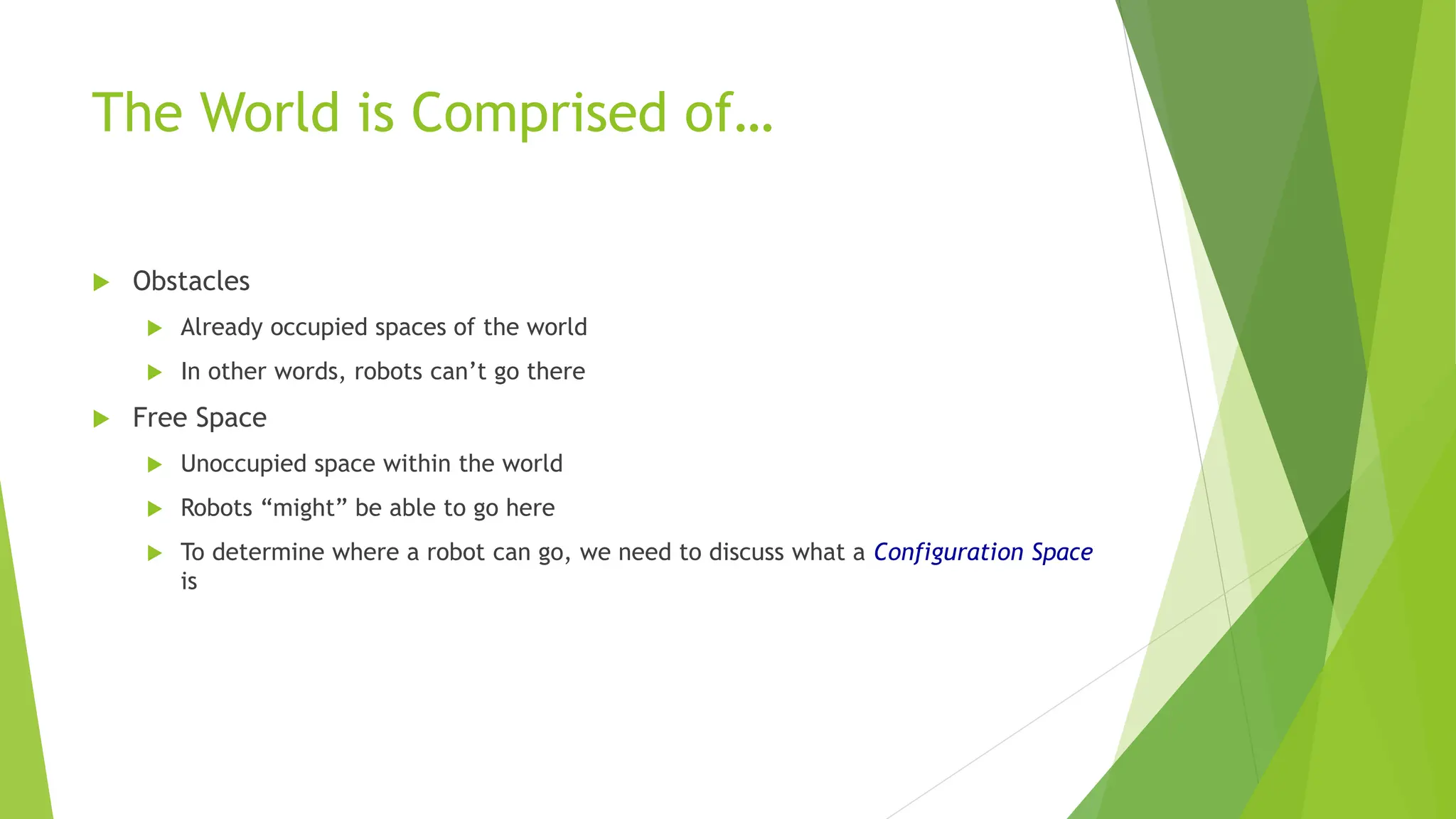 The World is Comprised of…
 Obstacles
 Already occupied spaces of the world
 In other words, robots can’t go there
 Free Space
 Unoccupied space within the world
 Robots “might” be able to go here
 To determine where a robot can go, we need to discuss what a Configuration Space
is
 