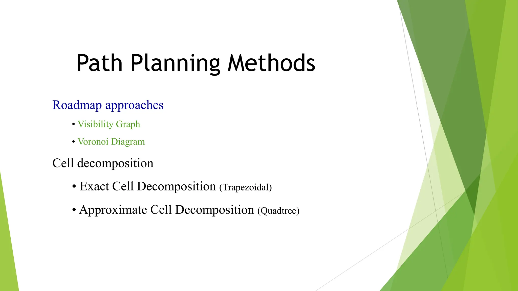 Path Planning Methods
Roadmap approaches
• Visibility Graph
• Voronoi Diagram
Cell decomposition
• Exact Cell Decomposition (Trapezoidal)
• Approximate Cell Decomposition (Quadtree)
 