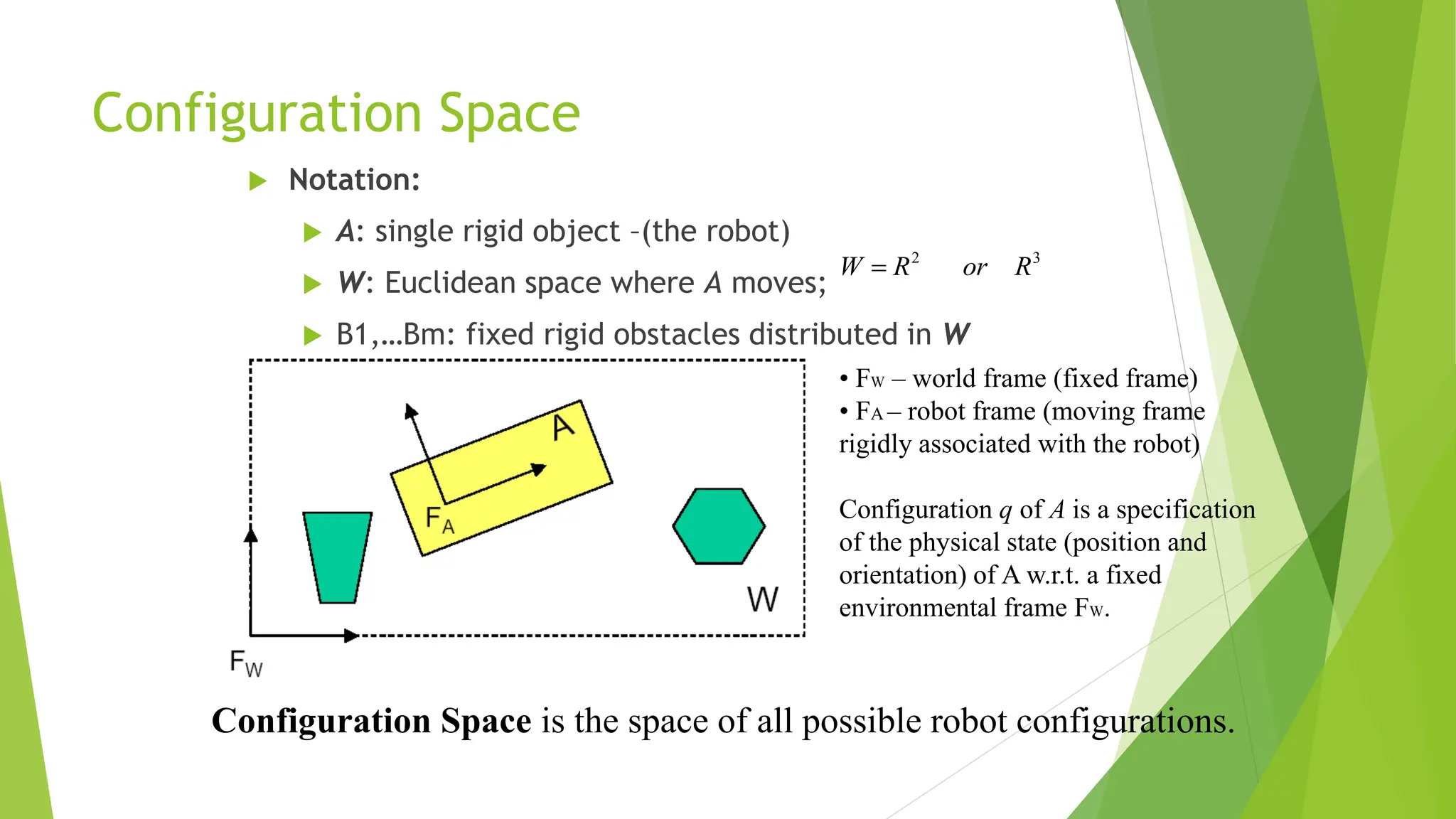 Configuration Space
 Notation:
 A: single rigid object –(the robot)
 W: Euclidean space where A moves;
 B1,…Bm: fixed rigid obstacles distributed in W
Configuration Space is the space of all possible robot configurations.
3
2
R
or
R
W 
• FW – world frame (fixed frame)
• FA – robot frame (moving frame
rigidly associated with the robot)
Configuration q of A is a specification
of the physical state (position and
orientation) of A w.r.t. a fixed
environmental frame FW.
 