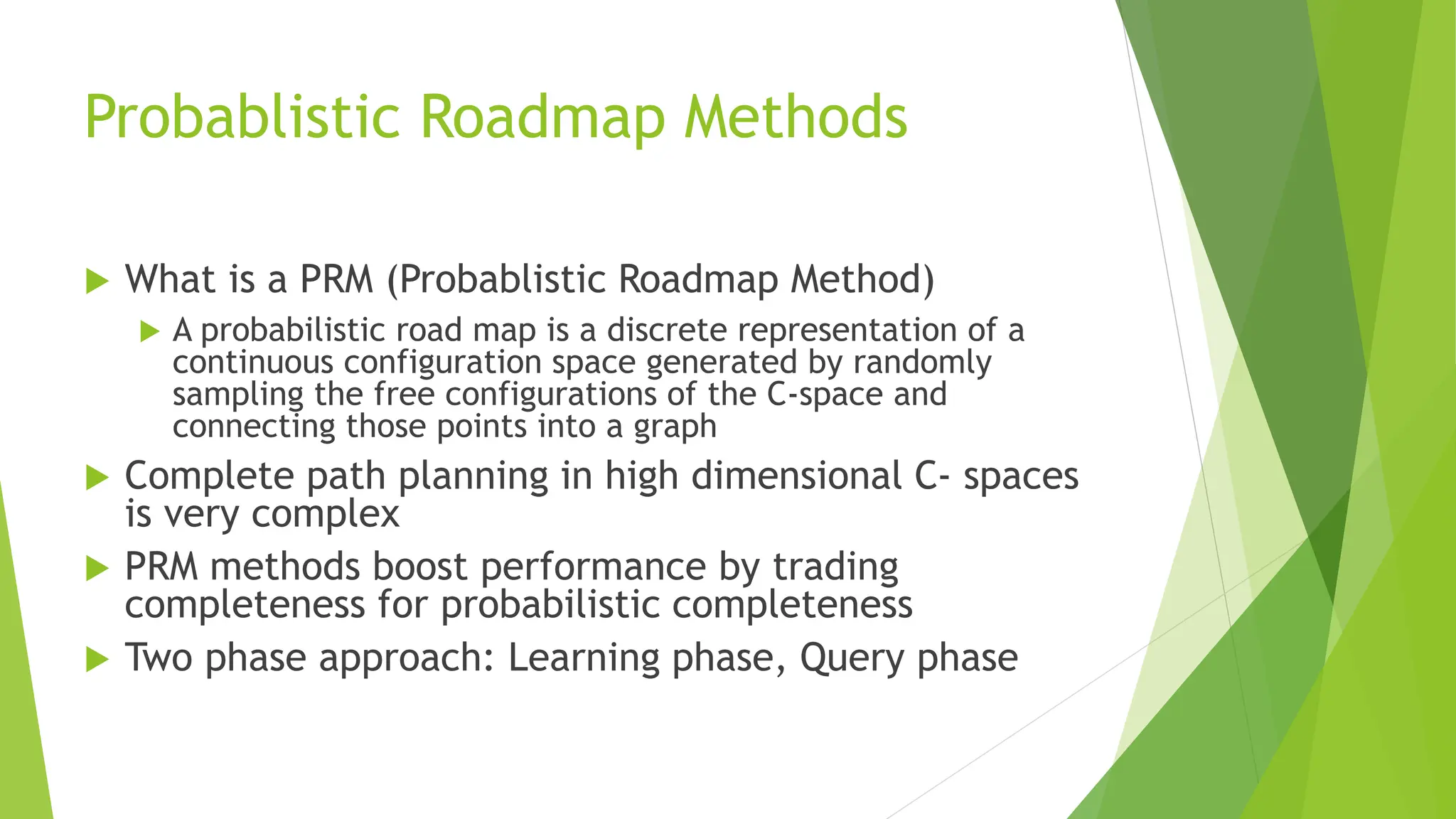 Probablistic Roadmap Methods
 What is a PRM (Probablistic Roadmap Method)
 A probabilistic road map is a discrete representation of a
continuous configuration space generated by randomly
sampling the free configurations of the C-space and
connecting those points into a graph
 Complete path planning in high dimensional C- spaces
is very complex
 PRM methods boost performance by trading
completeness for probabilistic completeness
 Two phase approach: Learning phase, Query phase
 