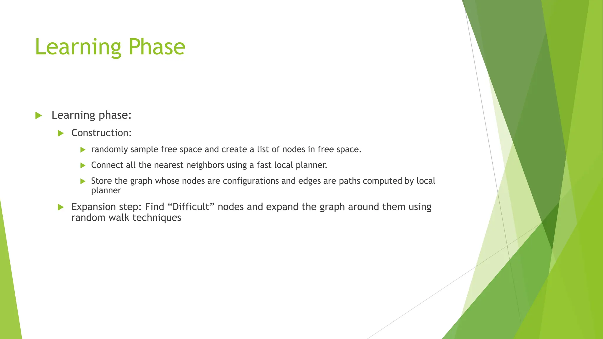 Learning Phase
 Learning phase:
 Construction:
 randomly sample free space and create a list of nodes in free space.
 Connect all the nearest neighbors using a fast local planner.
 Store the graph whose nodes are configurations and edges are paths computed by local
planner
 Expansion step: Find “Difficult” nodes and expand the graph around them using
random walk techniques
 