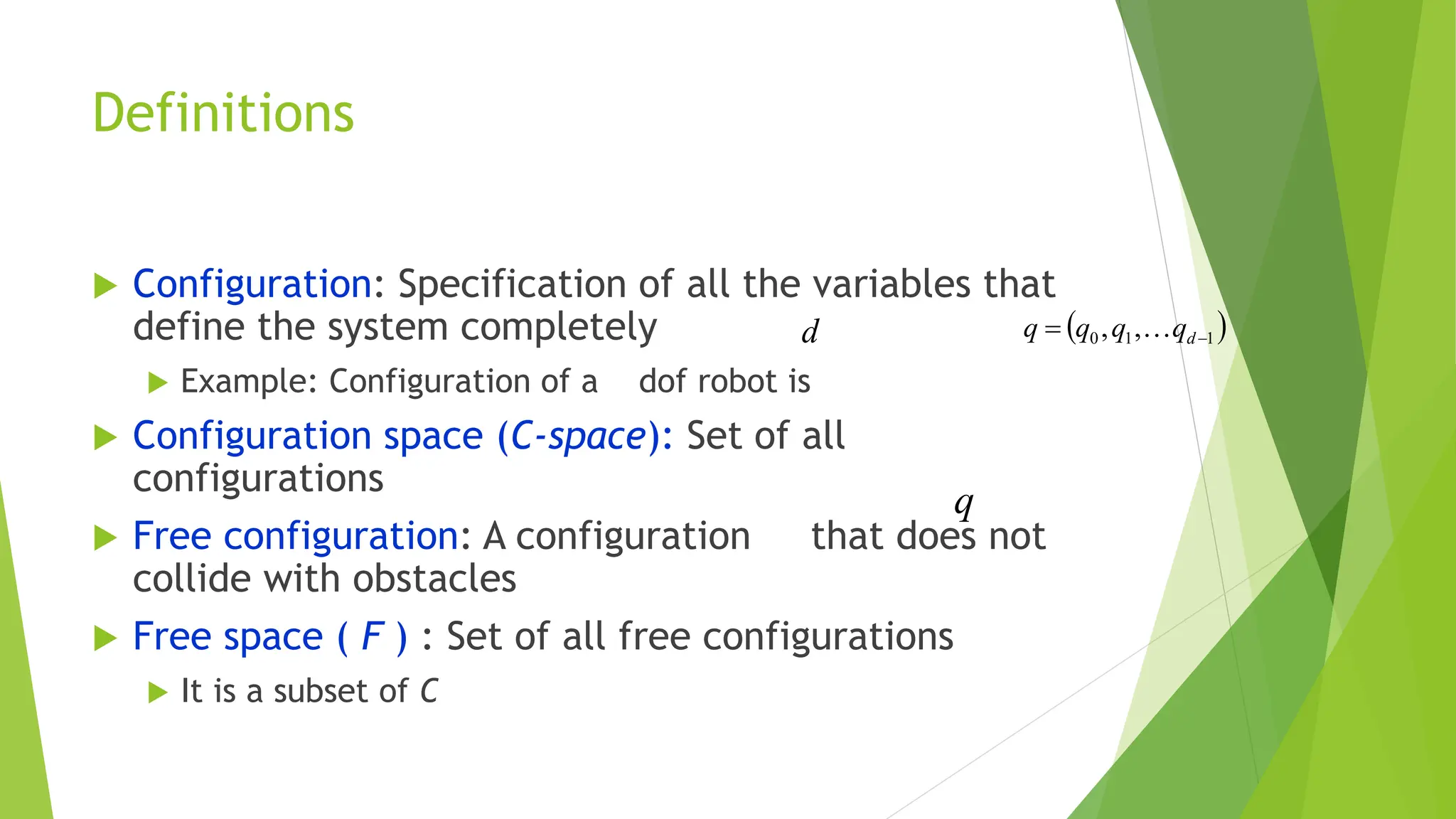 Definitions
 Configuration: Specification of all the variables that
define the system completely
 Example: Configuration of a dof robot is
 Configuration space (C-space): Set of all
configurations
 Free configuration: A configuration that does not
collide with obstacles
 Free space ( F ) : Set of all free configurations
 It is a subset of C
 
1
1
0 ,
, 
 d
q
q
q
q 
d
q
 