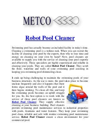Robot Pool Cleaner
Swimming pool has actually become an included facility in today's time.
Cleaning a swimming pool is a tedious task. When you can recruit the
facility of cleaning your pool by the experts, then why to lose time and
energy on cleaning on your own by hand? Now, pool cleaners are
available to supply you with the service of cleaning your pool expertly
and effectively. These specialists are highly experienced and reliable in
cleaning your pools. They are called Robot Pool Cleaner. They scrub
the floor, waterline and walls of your swimming pool assisting in
keeping you swimming pool shimmering clean.
It ends up being challenging to maintain the swimming pools of your
business structures. As the use is more, the pool takes place to become
unclean frequently and also it happens that there
forms algae around the walls of the pool and it
then begins stinking. To clean all this and keep
the swimming pools becomes an uphill struggle
for you. So, the best option is to work with the
service of these pool cleaners are known as
Robot Pool Cleaner. They supply effective
cleaning at your business building. Pool cleaners
provide swimming pool maintenance services to industrial properties
with pools, fountains and water features. They keep your swimming
pool clean, reliable and safe with routine swimming pool maintenance
service. Robot Pool Cleaner ensure a clean environment for your
commercial pool.
 