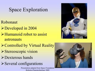 Space Exploration
Robonaut
Developed in 2004
Humanoid robot to assist
astronauts
Controlled by Virtual Reality
Stereoscopic vision
Dexterous hands
Several configurations
Presentation adapted from Space Foundation
Robotics/Nanotechnology 2009
 