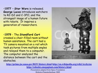 •1977 – Star Wars is released.
George Lucas introduces watchers
to R2-D2 and C-3PO, and the
strongest image of a human future
with robots. It inspires a
generation of researchers.
•1979 - The Standford Cart
crossed a chair-filled room without
human assistance. The cart had a
TV camera mounted on a rail which
took pictures from multiple angles
and relayed them to a computer.
The computer analyzed the
distance between the cart and the
obstacles.
http://prime.jsc.nasa.gov/ROV/history.html http://en.wikipedia.org/wiki/Archytas
http://robotics.megagiant.com/history.html
Presentation adapted from Space Foundation
Robotics/Nanotechnology 2009
 