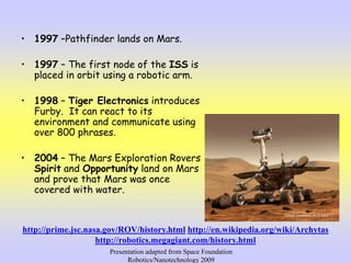 • 1997 –Pathfinder lands on Mars.
• 1997 – The first node of the ISS is
placed in orbit using a robotic arm.
• 1998 – Tiger Electronics introduces
Furby. It can react to its
environment and communicate using
over 800 phrases.
• 2004 – The Mars Exploration Rovers
Spirit and Opportunity land on Mars
and prove that Mars was once
covered with water.
Image courtesy of NASA
http://prime.jsc.nasa.gov/ROV/history.html http://en.wikipedia.org/wiki/Archytas
http://robotics.megagiant.com/history.html
Presentation adapted from Space Foundation
Robotics/Nanotechnology 2009
 