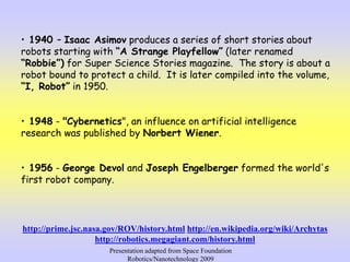 • 1940 – Isaac Asimov produces a series of short stories about
robots starting with “A Strange Playfellow” (later renamed
“Robbie”) for Super Science Stories magazine. The story is about a
robot bound to protect a child. It is later compiled into the volume,
“I, Robot” in 1950.
• 1948 - "Cybernetics", an influence on artificial intelligence
research was published by Norbert Wiener.
• 1956 - George Devol and Joseph Engelberger formed the world's
first robot company.
http://prime.jsc.nasa.gov/ROV/history.html http://en.wikipedia.org/wiki/Archytas
http://robotics.megagiant.com/history.html
Presentation adapted from Space Foundation
Robotics/Nanotechnology 2009
 
