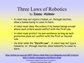 Three Laws of Robotics
by Isaac Asimov
• A robot may not injure a human, or, through inaction,
allow a human being to come to harm.
• A robot must obey the orders it by human beings except
where such orders would conflict with the First Law.
• A robot must protect its own existence as long as such
protection does not conflict with the First or Second
Law.
• He later adds the “Zeroth Law”. A robot may not injure
humanity, or, through inaction, allow humanity to come to
harm.
http://prime.jsc.nasa.gov/ROV/history.html http://en.wikipedia.org/wiki/Archytas
http://robotics.megagiant.com/history.html
Presentation adapted from Space Foundation
Robotics/Nanotechnology 2009
 