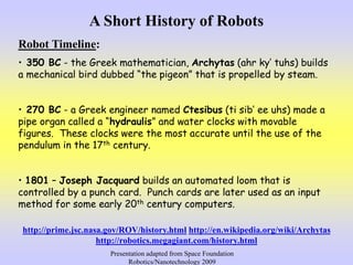 A Short History of Robots
Robot Timeline:
• 350 BC - the Greek mathematician, Archytas (ahr ky’ tuhs) builds
a mechanical ...