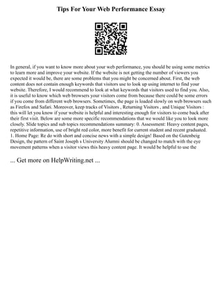 Tips For Your Web Performance Essay
In general, if you want to know more about your web performance, you should be using some metrics
to learn more and improve your website. If the website is not getting the number of viewers you
expected it would be, there are some problems that you might be concerned about. First, the web
content does not contain enough keywords that visitors use to look up using internet to find your
website. Therefore, I would recommend to look at what keywords that visitors used to find you. Also,
it is useful to know which web browsers your visitors come from because there could be some errors
if you come from different web browsers. Sometimes, the page is loaded slowly on web browsers such
as Firefox and Safari. Moreover, keep tracks of Visitors , Returning Visitors , and Unique Visitors :
this will let you know if your website is helpful and interesting enough for visitors to come back after
their first visit. Below are some more specific recommendations that we would like you to look more
closely. Slide topics and sub topics recommendations summary: 0. Assessment: Heavy content pages,
repetitive information, use of bright red color, more benefit for current student and recent graduated.
1. Home Page: Re do with short and concise news with a simple design! Based on the Gutenbeig
Design, the pattern of Saint Joseph s University Alumni should be changed to match with the eye
movement patterns when a visitor views this heavy content page. It would be helpful to use the
... Get more on HelpWriting.net ...
 