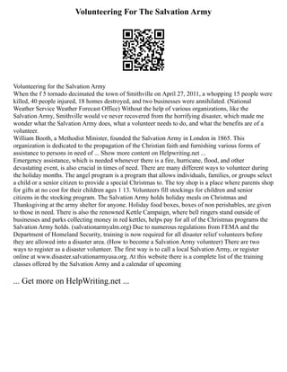 Volunteering For The Salvation Army
Volunteering for the Salvation Army
When the f 5 tornado decimated the town of Smithville on April 27, 2011, a whopping 15 people were
killed, 40 people injured, 18 homes destroyed, and two businesses were annihilated. (National
Weather Service Weather Forecast Office) Without the help of various organizations, like the
Salvation Army, Smithville would ve never recovered from the horrifying disaster, which made me
wonder what the Salvation Army does, what a volunteer needs to do, and what the benefits are of a
volunteer.
William Booth, a Methodist Minister, founded the Salvation Army in London in 1865. This
organization is dedicated to the propagation of the Christian faith and furnishing various forms of
assistance to persons in need of ... Show more content on Helpwriting.net ...
Emergency assistance, which is needed whenever there is a fire, hurricane, flood, and other
devastating event, is also crucial in times of need. There are many different ways to volunteer during
the holiday months. The angel program is a program that allows individuals, families, or groups select
a child or a senior citizen to provide a special Christmas to. The toy shop is a place where parents shop
for gifts at no cost for their children ages 1 13. Volunteers fill stockings for children and senior
citizens in the stocking program. The Salvation Army holds holiday meals on Christmas and
Thanksgiving at the army shelter for anyone. Holiday food boxes, boxes of non perishables, are given
to those in need. There is also the renowned Kettle Campaign, where bell ringers stand outside of
businesses and parks collecting money in red kettles, helps pay for all of the Christmas programs the
Salvation Army holds. (salvationarmyalm.org) Due to numerous regulations from FEMA and the
Department of Homeland Security, training is now required for all disaster relief volunteers before
they are allowed into a disaster area. (How to become a Salvation Army volunteer) There are two
ways to register as a disaster volunteer. The first way is to call a local Salvation Army, or register
online at www.disaster.salvationarmyusa.org. At this website there is a complete list of the training
classes offered by the Salvation Army and a calendar of upcoming
... Get more on HelpWriting.net ...
 