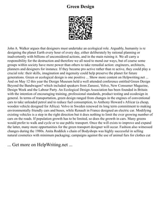 Green Design
John A. Walker argues that designers must undertake an ecological role. Arguably, humanity is re
designing the planet Earth every hour of every day, either deliberately by rational planning or
inadvertently with billions of unconsidered actions, and in the main ruining it. We all carry a
responsibility for the destruction and therefore we all need to mend our ways, but of course some
groups within society have more power than others to take remedial action: engineers, architects,
planners and designers for instance. If they became pro active rather than re active, they could play a
crucial role: their skills, imagination and ingenuity could help preserve the planet for future
generations. Green or ecological design is one positive ... Show more content on Helpwriting.net ...
And on May 12 this year the Design Museum held a well attended conference entitled Green Design
Beyond the Bandwagon? which included speakers from Zanussi, Volvo, New Consumer Magazine,
Design Week and the Labour Party. An Ecological Design Association has been founded in Britain
with the intention of encouraging training, professional standards, product testing and ecodesign in
general. In terms of transportation, green design ranged from changes in the engines of conventional
cars to take unleaded petrol and to reduce fuel consumption, to Anthony Howard s Africar (a cheap,
wooden vehicle designed for Africa). Volvo in Sweden renewed its long term commitment to making
environmentally friendly cars and buses, while Renault in France designed an electric car. Modifying
existing vehicles is a step in the right direction but it does nothing to limit the ever growing number of
cars on the roads. If population growth has to be limited, so does the growth in cars. Many greens
would prefer to walk and cycle or to use public transport. Once the will exists to improve and expand
the latter, many more opportunities for the green transport designer will occur. Fashion also witnessed
changes during the 1980s. Anita Roddick s chain of Bodyshops was highly successful in selling
natural cosmetics with minimum packaging; campaigns against the use of animal furs for clothes cut
... Get more on HelpWriting.net ...
 