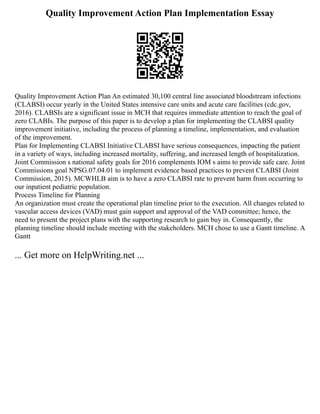 Quality Improvement Action Plan Implementation Essay
Quality Improvement Action Plan An estimated 30,100 central line associated bloodstream infections
(CLABSI) occur yearly in the United States intensive care units and acute care facilities (cdc.gov,
2016). CLABSIs are a significant issue in MCH that requires immediate attention to reach the goal of
zero CLABIs. The purpose of this paper is to develop a plan for implementing the CLABSI quality
improvement initiative, including the process of planning a timeline, implementation, and evaluation
of the improvement.
Plan for Implementing CLABSI Initiative CLABSI have serious consequences, impacting the patient
in a variety of ways, including increased mortality, suffering, and increased length of hospitalization.
Joint Commission s national safety goals for 2016 complements IOM s aims to provide safe care. Joint
Commissions goal NPSG.07.04.01 to implement evidence based practices to prevent CLABSI (Joint
Commission, 2015). MCWHLB aim is to have a zero CLABSI rate to prevent harm from occurring to
our inpatient pediatric population.
Process Timeline for Planning
An organization must create the operational plan timeline prior to the execution. All changes related to
vascular access devices (VAD) must gain support and approval of the VAD committee; hence, the
need to present the project plans with the supporting research to gain buy in. Consequently, the
planning timeline should include meeting with the stakeholders. MCH chose to use a Gantt timeline. A
Gantt
... Get more on HelpWriting.net ...
 