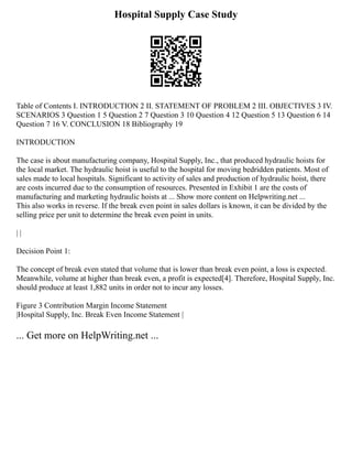 Hospital Supply Case Study
Table of Contents I. INTRODUCTION 2 II. STATEMENT OF PROBLEM 2 III. OBJECTIVES 3 IV.
SCENARIOS 3 Question 1 5 Question 2 7 Question 3 10 Question 4 12 Question 5 13 Question 6 14
Question 7 16 V. CONCLUSION 18 Bibliography 19
INTRODUCTION
The case is about manufacturing company, Hospital Supply, Inc., that produced hydraulic hoists for
the local market. The hydraulic hoist is useful to the hospital for moving bedridden patients. Most of
sales made to local hospitals. Significant to activity of sales and production of hydraulic hoist, there
are costs incurred due to the consumption of resources. Presented in Exhibit 1 are the costs of
manufacturing and marketing hydraulic hoists at ... Show more content on Helpwriting.net ...
This also works in reverse. If the break even point in sales dollars is known, it can be divided by the
selling price per unit to determine the break even point in units.
| |
Decision Point 1:
The concept of break even stated that volume that is lower than break even point, a loss is expected.
Meanwhile, volume at higher than break even, a profit is expected[4]. Therefore, Hospital Supply, Inc.
should produce at least 1,882 units in order not to incur any losses.
Figure 3 Contribution Margin Income Statement
|Hospital Supply, Inc. Break Even Income Statement |
... Get more on HelpWriting.net ...
 