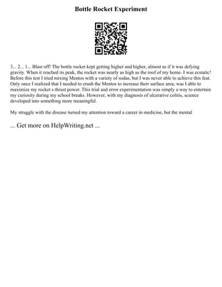 Bottle Rocket Experiment
3... 2... 1... Blast off! The bottle rocket kept getting higher and higher, almost as if it was defying
gravity. When it reached its peak, the rocket was nearly as high as the roof of my home. I was ecstatic!
Before this test I tried mixing Mentos with a variety of sodas, but I was never able to achieve this feat.
Only once I realized that I needed to crush the Mentos to increase their surface area, was I able to
maximize my rocket s thrust power. This trial and error experimentation was simply a way to entertain
my curiosity during my school breaks. However, with my diagnosis of ulcerative colitis, science
developed into something more meaningful.
My struggle with the disease turned my attention toward a career in medicine, but the mental
... Get more on HelpWriting.net ...
 