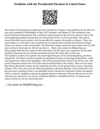 Problems with the Presidential Elections in United States
The method of choosing the president proved to be But one of many vexing problems for the fifty five
men who assembled in Philadelphia in May 1887 (Euchner, and Maltese 2). Our forefathers were
faced with many hard decisions that would have repercussions for the next two centuries. One of the
most perplexing problems facing them was the question of how to elect a president. They had to
choose from three main systems: elect the president by congress, the people, or electors. There was
much debate over this topic in the constitutional convention until eventually the Electoral College
system was chosen to elect our president. The Electoral College system has been in place for over 200
years and most Americans are still not sure how it ... Show more content on Helpwriting.net ...
Some people think that the system would work better if all the states were required to use the same
method of choosing electors, but the constitution protects the states rights in this case.
The legislative system never gained very much support because of too much bargaining, promises,
and payoffs. The district system eventually lost popularity because it encourages third parties, which
went against the wishes of the forefathers. This left the general ticket system in the drivers seat. This
system turned the electors into 538 of the most powerful people in the country. There are two states
that still use the district system, but the remaining 48 states use the general ticket system ( Electoral
College I 256). The voter votes for either the president or the party that they wish to hold office, but
this can cause a problem if there is an unfaithful elector. Electors are expected to follow the people s
will by voting for candidates winning the popular election in that state. Electors that do not vote for
what they are expected to vote for are considered faithless or unfaithful electors. 26 states do not
require electors to vote for whom they have
... Get more on HelpWriting.net ...
 
