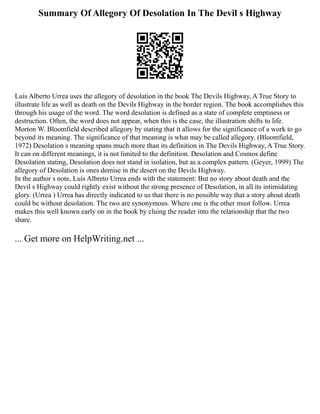 Summary Of Allegory Of Desolation In The Devil s Highway
Luís Alberto Urrea uses the allegory of desolation in the book The Devils Highway, A True Story to
illustrate life as well as death on the Devils Highway in the border region. The book accomplishes this
through his usage of the word. The word desolation is defined as a state of complete emptiness or
destruction. Often, the word does not appear, when this is the case, the illustration shifts to life.
Morton W. Bloomfield described allegory by stating that it allows for the significance of a work to go
beyond its meaning. The significance of that meaning is what may be called allegory. (Bloomfield,
1972) Desolation s meaning spans much more than its definition in The Devils Highway, A True Story.
It can on different meanings, it is not limited to the definition. Desolation and Cosmos define
Desolation stating, Desolation does not stand in isolation, but as a complex pattern. (Geyer, 1999) The
allegory of Desolation is ones demise in the desert on the Devils Highway.
In the author s note, Luís Albreto Urrea ends with the statement: But no story about death and the
Devil s Highway could rightly exist without the strong presence of Desolation, in all its intimidating
glory. (Urrea ) Urrea has directly indicated to us that there is no possible way that a story about death
could be without desolation. The two are synonymous. Where one is the other must follow. Urrea
makes this well known early on in the book by cluing the reader into the relationship that the two
share.
... Get more on HelpWriting.net ...
 