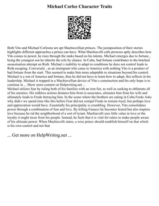 Michael Corlee Character Traits
Both Vito and Michael Corleone are apt Machiavellian princes. The juxtaposition of their stories
highlights different approaches a prince can have. What Machiavelli calls prowess aptly describes how
Vito comes to power, he rises through the ranks based on his talents. Michael emerges due to fortune ,
being the youngest son he inherits the role by chance. In Cuba, bad fortune contributes to the botched
assassination attempt on Roth. Michael s inability to adapt to conditions he does not control leads to
Roth escaping. Conversely , as an immigrant who came to America with nothing Vito is a product of
bad fortune from the start. This seemed to make him more adaptable to situations beyond his control.
Michael is a son of America and fortune, thus he did not have to learn how to adapt, this reflects in his
leadership. Michael is trapped in a Machiavellian device of Vito s construction and his only hope is to
continue in ... Show more content on Helpwriting.net ...
Michael utilizes fear by ruling both of his families with an iron fist, as well as seeking to obliterate all
of his enemies. His ruthless actions distance him from is associates, alienates him from his wife and
ultimately leads to Fredo betraying him. In the scene where the brothers are eating in Cuba Fredo Asks
why didn t we spend time like this before Fear did not compel Fredo to remain loyal, but perhaps love
and appreciation would have. Essentially his principality is crumbling. However, Vito consolidates
power through a combination of fear and love. By killing Fanucci he becomes feared but also inspires
love because he rid the neighborhood of a sort of tyrant. Machiavelli sees little value in love or the
loyalty it might incur from his people. Instead, he feels that it is vital for rulers to make people aware
of his ultimate power. When Machiavelli states, a wise prince should establish himself on that which
is his own control and not that
... Get more on HelpWriting.net ...
 