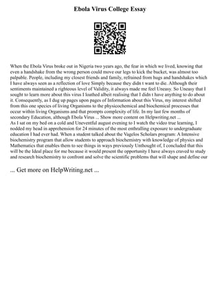 Ebola Virus College Essay
When the Ebola Virus broke out in Nigeria two years ago, the fear in which we lived, knowing that
even a handshake from the wrong person could move our legs to kick the bucket, was almost too
palpable. People, including my closest friends and family, refrained from hugs and handshakes which
I have always seen as a reflection of love Simply because they didn t want to die. Although their
sentiments maintained a righteous level of Validity, it always made me feel Uneasy. So Uneasy that I
sought to learn more about this virus I loathed albeit realising that I didn t have anything to do about
it. Consequently, as I dug up pages upon pages of Information about this Virus, my interest shifted
from this one species of living Organisms to the physicochemical and biochemical processes that
occur within living Organisms and that prompts complexity of life. In my last few months of
secondary Education, although Ebola Virus ... Show more content on Helpwriting.net ...
As I sat on my bed on a cold and Uneventful august evening to I watch the video true learning, I
nodded my head in apprehension for 24 minutes of the most enthralling exposure to undergraduate
education I had ever had. When a student talked about the Vagelos Scholars program: A Intensive
biochemistry program that allow students to approach biochemistry with knowledge of physics and
Mathematics that enables them to see things in ways previously Unthought of, I concluded that this
will be the Ideal place for me because it would present the opportunity I have always craved to study
and research biochemistry to confront and solve the scientific problems that will shape and define our
... Get more on HelpWriting.net ...
 