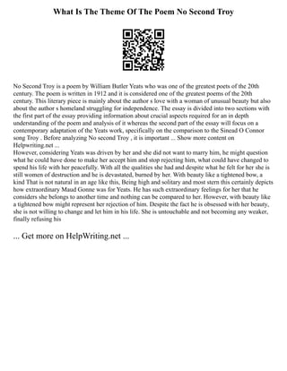 What Is The Theme Of The Poem No Second Troy
No Second Troy is a poem by William Butler Yeats who was one of the greatest poets of the 20th
century. The poem is written in 1912 and it is considered one of the greatest poems of the 20th
century. This literary piece is mainly about the author s love with a woman of unusual beauty but also
about the author s homeland struggling for independence. The essay is divided into two sections with
the first part of the essay providing information about crucial aspects required for an in depth
understanding of the poem and analysis of it whereas the second part of the essay will focus on a
contemporary adaptation of the Yeats work, specifically on the comparison to the Sinead O Connor
song Troy . Before analyzing No second Troy , it is important ... Show more content on
Helpwriting.net ...
However, considering Yeats was driven by her and she did not want to marry him, he might question
what he could have done to make her accept him and stop rejecting him, what could have changed to
spend his life with her peacefully. With all the qualities she had and despite what he felt for her she is
still women of destruction and he is devastated, burned by her. With beauty like a tightened bow, a
kind That is not natural in an age like this, Being high and solitary and most stern this certainly depicts
how extraordinary Maud Gonne was for Yeats. He has such extraordinary feelings for her that he
considers she belongs to another time and nothing can be compared to her. However, with beauty like
a tightened bow might represent her rejection of him. Despite the fact he is obsessed with her beauty,
she is not willing to change and let him in his life. She is untouchable and not becoming any weaker,
finally refusing his
... Get more on HelpWriting.net ...
 