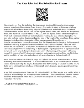 The Knee Joint And The Rehabilitation Process
Biomechanics is a field that looks into the structure and function of biological systems such as
humans; it can be used in numerous fields. It ranges from aiding in sports performance to helping
people with daily tasks such as walking. Majority of sport related occur in the lower extremities.
Lower extremities include the hip, knee and ankle joints and the femur, tibia, fibula, and multiple foot
bones. This paper will focus on the role of the ACL, how it is injured, and the rehabilitation process.
While each component of the lower extremity has its own role, the knee is the most complex. The
knee joint performs various functions and carries most of the weight of the upper body. There are four
ligaments in the knee joint: the anterior ... Show more content on Helpwriting.net ...
It can be completely torn (ruptured), separated from the tibia or femur (avulsion), or the ligament and
part of the bone may be separated from the rest of the bone (avulsion fracture) 3. There are many
actions that can lead to an ACL tear; shear strain can occur when one is hit on the side of the knee,
simultaneous hyperextension and pivoting of the knee joint, a rapid deceleration or rapid cessation of
movement, and/or a rapid change in direction especially when running, or landing are all leading
causes2. Symptoms of an ACL tear are severe pain, a loud popping sound, swelling, inability to bear
weight, instability of knee joint, and/or loss of full range of motion at the knee joint 2,3,7.
There are certain populations that are at a high risk, athletes and women. Women are 4 to 10 times
more likely than men to tear their ACL7. In terms of biomechanics of the lower extremities there are
various theories as to why this may be. Researchers from the University of Colorado Hospital believe
that it can be attributed to an imbalance in the strength ratio between the quadriceps and hamstrings;
women tend
to use their quadriceps to slow down and this causes instability10. Since women have a wider pelvis, it
creates an increased angle and an increased stress on the ACL. Also women have a narrower femoral
notch that decreases room where the ACL is located and can pinch and possibly rupture it12. Last,
researchers believe that
... Get more on HelpWriting.net ...
 
