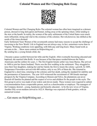 Colonial Women and Her Changing Role Essay
Colonial Women and Her Changing Roles The colonial woman has often been imagined as a demure
person, dressed in long skirt,apron and bonnet, toiling away at the spinning wheel, while tending to
the stew at the hearth. In reality, the women of the early settlements of the United States were much
more influential, strong and vital to the existence of the colonies. Her role,however, has shifted as the
needs of the times dictated.
Early Settlement Years Women of the seventeenth century had many reasons to accept the challenge of
traversing to the New World. Life in England was not always easy, in fact, sometimes worse than in
Virginia. Working conditions were appalling, with little pay and long hours. Many found work as
servants to the ... Show more content on Helpwriting.net ...
By sending her, a young female child, she
2 became a peace symbol between her tribe and the English. After eventually becoming educated and
baptized, she married John Rolfe. It was because of her that peace resided between the Native
Americans and the settlers for years..3. The first English female settler was Anne Burras. She arrived
in 1608 to join her future husband. Theirs was the first wedding in the settlement. They struggled to
raise their four daughters, making her and her family the first to insure the colony s growth. In 1609,
Temperance Flowerdew arrived with 400 settlers, only to see 20% of them die. She returned to
England for a short time, returning to the colonies until her death, setting the standard for stability and
the permanence of Jamestown.. The year 1619 witnessed the recruitment of 100 female marriage
prospects by the Virginia Company. According to Deneen and Volvo, the plantations can never
flourish till families be planted and the respect of wives and children fix the people in the soyle. The
first group to arrive was made of one widow and eleven maids. These women were required to submit
a recommendation from a respectable person, such as a churchwarden or employer. The managers of
the Company desired ...young, handsome and honestly educated... to be the new wives of Virginia.
Another fifty seven maidens arrived in 1622.4. Marriage was expected of both genders, with an
unmarried women
... Get more on HelpWriting.net ...
 