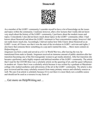 Stonewall
As a member of the LGBT+ community I consider myself to have a lot of knowledge on the issues
and topics within the community. I realized, however, after a few lectures that I really did not know
very much about the history of the LGBT+ community, I just knew about the modern issues and
topics. Coincidently I also did not know much about topics in the LGBT+ community either. I had
known about Stonewall and about the LGBT+ treatment in Nazi concentration camps, however I did
not really know much else. Accordingly, I did not realize how little I knew about Stonewall as an
LGBT+ event, all I knew was that it was the start of the revolution in LGBT+ activism and rights, I
also knew that someone threw something at a cop and it started the riots, ... Show more content on
Helpwriting.net ...
Jorgensen was born a male and served as a G.I. in World War two, after leaving the war, he
transitioned from male to female. Jorgensen received an immense amount of public attention after her
transition becoming one of the first transgender women to get media attention. After her transition she
became a performer, and a highly respects and idolized member of the LGBT+ community. The article
that I read for the ChYOR three was a scholarly article on the queering of art, and the queer influences
in modern art. I knew that it was a scholarly article because it was written by a graduate at Macalester
college who studied aesthetics and subversions of the art in the LGBT+ community. The article is also
peer reviewed and has many scholarly research from many primary sources and scholarly sources as
well. We care if an article is scholarly because if it is not then it is most likely not a credible source
and should not be used as a resource to any form of
... Get more on HelpWriting.net ...
 