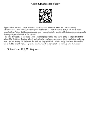 Class Observation Paper
I got excited because I knew he would let me be there and learn about the class and do my
observations. After learning the background of the place I had chosen to study I felt much more
comfortable. At first I did not understand how I was going to be comfortable in the room, with people
I was going to be scared of, for a while.
The first day I came to the class, I was a little spectacle about how I was going to interact with the
class. The first thing I notice when I walked in the conference room was it felt very bright and cozy,
don t get me wrong; the colors on the wall are very beautiful. I wasn t really sure what I wanted to
stare at. The fake flowers, people and chairs were all in perfect places making, a medium sized
... Get more on HelpWriting.net ...
 