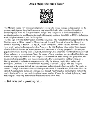 Asian Steppe Research Paper
The Mongols were a very controversial group of people who caused carnage and destruction for the
greater good of peace. Genghis Khan was a very honorable leader who created the Mongolians
immense peace. Were the Mongols barbaric though? The Mongolians of the Asian Steppe had a
positive impact on the world during their rule of the Asian continent from 1206 to 1368 by influencing
trade, religious tolerance , and Pax Mongolica.
The first sign of World History comes from the Mongolians who were able to influence trade from the
Mediterranean to China. Under Pax Mongolica trade boomed. The trade allowed the Mongols to
flourish. According to Section 12.3 pg 336, Traders transported Chinese silk and porcelain , which
were greatly valued in Europe and western Asia, over the Silk Road and other routes. These traders
also carried with them such Chinese products and inventions as printing, gunpowder, the compass,
paper currency, and playing cards. Genghis Khan uniting China under one sword legitimately allowed
China and others to boom in trade. Today the spread of these inventions have greatly affected the way
we live our day to day lives with such things like the toothbrush, paper money, and gunpowder. The
inventions being spread like also changed our naval ... Show more content on Helpwriting.net ...
During Mongolica or also known as peace enforced by the Mongol empire ideas and spread
throughout China and to the Mediterranean. According to section 12.2 page 333, The Mongols
guaranteed safe passage for trade caravans,travelers, and missionaries from one end of the empire to
another. Through this area of safe travel through trade routes like the silk road, ideas were able to be
spread. A great cultural expansion also happened through Pax Mongolica from different parts of the
world sharing different views and thoughts with one another. Without the barbaric fighting styles of
the Mongols, some very important inventions may have never been
... Get more on HelpWriting.net ...
 