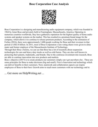 Bose Corporation Case Analysis
Bose Corporation is a designing and manufactering audio equipment company, which was founded in
1964 by Amar Bose and privately held in Framingham, Massachusetts, America. Operating in
numerous countries worldwide, they have gathered a reputation for the highest quality of home audio
systems and speaker systems on the market. This has resulted in a premium brand image for the
company, which allows it to continue to release premium products. According to the estimation of
Forbes (2016), there were approximately 2,400 people working for Bose and their revenure in that
period is US$3.8 billion. In 2011, most of Bose Corporation s non voting shares were given to alma
mater and former employer of the Massachusetts Institute of Technology.
Through their Bose s history, we can see that Bose has a lot of researchs about suspension
technologies for cars and heavy duty trucks as well as cold fusion. They are also well known in
protecting their patents, trademarks, and brands. Due to the continous investment into research, Bose
are able to continue innovation into new products and markets.
Bose s objective (2017) is to create products our customers simply can t get anywhere else . These are
some principles for Bose to make decisions (big and small). First is Innovation and technology which
can deliver benefits to their customers. Next, teamwork and collaboration aspects can inspire
employees of Bose to their best. Growth aims to reach more customers with our technology and to
... Get more on HelpWriting.net ...
 