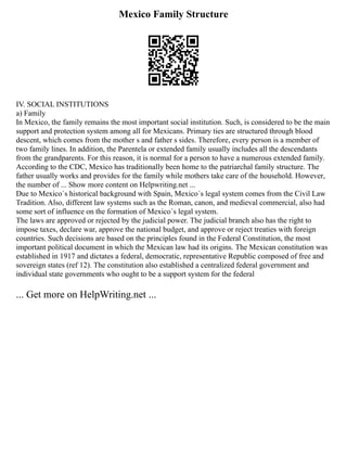 Mexico Family Structure
IV. SOCIAL INSTITUTIONS
a) Family
In Mexico, the family remains the most important social institution. Such, is considered to be the main
support and protection system among all for Mexicans. Primary ties are structured through blood
descent, which comes from the mother s and father s sides. Therefore, every person is a member of
two family lines. In addition, the Parentela or extended family usually includes all the descendants
from the grandparents. For this reason, it is normal for a person to have a numerous extended family.
According to the CDC, Mexico has traditionally been home to the patriarchal family structure. The
father usually works and provides for the family while mothers take care of the household. However,
the number of ... Show more content on Helpwriting.net ...
Due to Mexico´s historical background with Spain, Mexico´s legal system comes from the Civil Law
Tradition. Also, different law systems such as the Roman, canon, and medieval commercial, also had
some sort of influence on the formation of Mexico´s legal system.
The laws are approved or rejected by the judicial power. The judicial branch also has the right to
impose taxes, declare war, approve the national budget, and approve or reject treaties with foreign
countries. Such decisions are based on the principles found in the Federal Constitution, the most
important political document in which the Mexican law had its origins. The Mexican constitution was
established in 1917 and dictates a federal, democratic, representative Republic composed of free and
sovereign states (ref 12). The constitution also established a centralized federal government and
individual state governments who ought to be a support system for the federal
... Get more on HelpWriting.net ...
 
