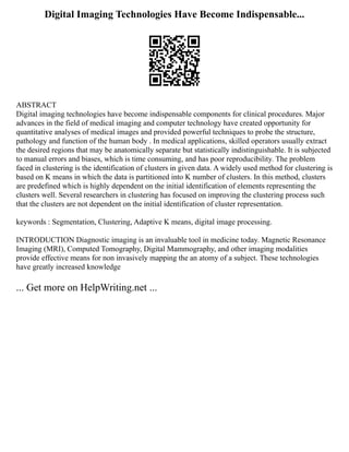 Digital Imaging Technologies Have Become Indispensable...
ABSTRACT
Digital imaging technologies have become indispensable components for clinical procedures. Major
advances in the field of medical imaging and computer technology have created opportunity for
quantitative analyses of medical images and provided powerful techniques to probe the structure,
pathology and function of the human body . In medical applications, skilled operators usually extract
the desired regions that may be anatomically separate but statistically indistinguishable. It is subjected
to manual errors and biases, which is time consuming, and has poor reproducibility. The problem
faced in clustering is the identification of clusters in given data. A widely used method for clustering is
based on K means in which the data is partitioned into K number of clusters. In this method, clusters
are predefined which is highly dependent on the initial identification of elements representing the
clusters well. Several researchers in clustering has focused on improving the clustering process such
that the clusters are not dependent on the initial identification of cluster representation.
keywords : Segmentation, Clustering, Adaptive K means, digital image processing.
INTRODUCTION Diagnostic imaging is an invaluable tool in medicine today. Magnetic Resonance
Imaging (MRI), Computed Tomography, Digital Mammography, and other imaging modalities
provide effective means for non invasively mapping the an atomy of a subject. These technologies
have greatly increased knowledge
... Get more on HelpWriting.net ...
 