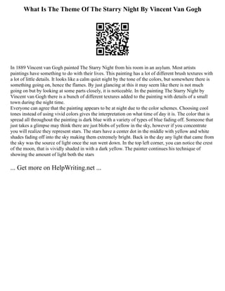 What Is The Theme Of The Starry Night By Vincent Van Gogh
In 1889 Vincent van Gogh painted The Starry Night from his room in an asylum. Most artists
paintings have something to do with their lives. This painting has a lot of different brush textures with
a lot of little details. It looks like a calm quiet night by the tone of the colors, but somewhere there is
something going on, hence the flames. By just glancing at this it may seem like there is not much
going on but by looking at some parts closely, it is noticeable. In the painting The Starry Night by
Vincent van Gogh there is a bunch of different textures added to the painting with details of a small
town during the night time.
Everyone can agree that the painting appears to be at night due to the color schemes. Choosing cool
tones instead of using vivid colors gives the interpretation on what time of day it is. The color that is
spread all throughout the painting is dark blue with a variety of types of blue fading off. Someone that
just takes a glimpse may think there are just blobs of yellow in the sky, however if you concentrate
you will realize they represent stars. The stars have a center dot in the middle with yellow and white
shades fading off into the sky making them extremely bright. Back in the day any light that came from
the sky was the source of light once the sun went down. In the top left corner, you can notice the crest
of the moon, that is vividly shaded in with a dark yellow. The painter continues his technique of
showing the amount of light both the stars
... Get more on HelpWriting.net ...
 