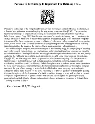 Persuasive Technology Is Important For Defining The...
Persuasive technology is the computing technology that encourages a social influence mechanism, or
a form of interaction that aims at changing the way people behave or think [XXX]. The persuasive
technology archetype is important for defining the interaction structures of systems supporting
behavioural change. Fogg [XX] lists the core concepts of persuasive technology as: (1) an attempt to
change attitudes or behaviour or both without coercion or deception, (2) a focus on human computer
interaction, (3) a focus on planned persuasive effects, (4) a focus on endogenous or built in persuasive
intent, which means that a system is intentionally designed to persuade, and (5) persuasion that may
take place at either the macro or the micro ... Show more content on Helpwriting.net ...
These methodologies integrate persuasion strategies as described by Fogg, i.e. simplifying of tracking
and reinforcement. Both strategies are employing an underlying feedback loop by mirroring back the
recorded behaviour. The simplification of tracking give the interpretation of the data to the user, but by
capturing the right data, e.g. plotting sports activities vs. weight, some behaviours can be sustained.
Fogg [XXX] has also suggested some key persuasion principles on designing effective persuasive
technologies or methodologies, which include reduction, tunnelling, tailoring, suggestion, self
monitoring, surveillance and conditioning. To briefly explain these principles so that some content can
be more easily understood later in the thesis. Reduction means using technology to simplify complex
tasks and the goal of this strategy is to let the desired behaviour more tempting by reducing the
difficulties and to make it easier for the user. Tunnelling is to provide guidance to the user by guiding
the user through a predefined sequence of activities, and this strategy is being well applied in current
design and implementation of general mobile applications. Tailoring lets the general public use
personalized and individually relevant information to change attitudes or behaviour or both of them.
Tailoring is known as one of
... Get more on HelpWriting.net ...
 