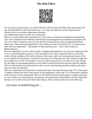 The Halo Effect
For our action research project, we studied the Halo effect and how the Halo effect decreasing with
age. Our hypothesis for this experiment was: As we age, the influence our first impressions of
someone have on our future impressions decreases.
The method of research we chose was; experiment.
Before we could conduct this experiment we wrote a story in which the protagonist and antagonists
roles were switched around. Meaning, that the perceived protagonist was actually the antagonist and
vise versa. After writing the story we came up with seven questions which corresponded with the
above story. These questions ranged from, who would you want your friend to be? , to what did you
learn from our experiment? . The purpose of these questions was ... Show more content on
Helpwriting.net ...
We were surprised to see how well the grade 3 students paid attention to our story and cooperated with
us as we went through the questions. As for the grade 6 class, they cooperated with as as best they
could, with the exception of the lack of interest in the story, which was mentioned previously. As far
as our method of research goes, it worked out perfectly. If we had done any other method it might not
have worked out as well. For example, a survey would not have been as accurate as we were aiming
for. By doing an experimental project we were able to get the fairly honest answers from the students.
This is mainly because they did not know what we were experimenting and thus could not alter their
answer to meet our demands.
After our experiment was conducted we analysed the data. This data showed us that: 67% of the grade
3 students continued to believe that tyrone was the protagonist, while only 21% of the grade 6 students
believed tyrone was the protagonist. This is a 46% difference between the grades. Looking at this data
we can see that as our age increases, our opinions of a person being influenced by our first impression
decreases. Or in other words, the Halo effect reduces. These results can be seen in the following
... Get more on HelpWriting.net ...
 