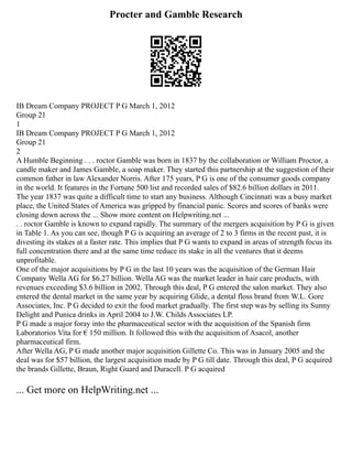 Procter and Gamble Research
IB Dream Company PROJECT P G March 1, 2012
Group 21
1
IB Dream Company PROJECT P G March 1, 2012
Group 21
2
A Humble Beginning . . . roctor Gamble was born in 1837 by the collaboration or William Proctor, a
candle maker and James Gamble, a soap maker. They started this partnership at the suggestion of their
common father in law Alexander Norris. After 175 years, P G is one of the consumer goods company
in the world. It features in the Fortune 500 list and recorded sales of $82.6 billion dollars in 2011.
The year 1837 was quite a difficult time to start any business. Although Cincinnati was a busy market
place, the United States of America was gripped by financial panic. Scores and scores of banks were
closing down across the ... Show more content on Helpwriting.net ...
. . roctor Gamble is known to expand rapidly. The summary of the mergers acquisition by P G is given
in Table 1. As you can see, though P G is acquiring an average of 2 to 3 firms in the recent past, it is
divesting its stakes at a faster rate. This implies that P G wants to expand in areas of strength focus its
full concentration there and at the same time reduce its stake in all the ventures that it deems
unprofitable.
One of the major acquisitions by P G in the last 10 years was the acquisition of the German Hair
Company Wella AG for $6.27 billion. Wella AG was the market leader in hair care products, with
revenues exceeding $3.6 billion in 2002. Through this deal, P G entered the salon market. They also
entered the dental market in the same year by acquiring Glide, a dental floss brand from W.L. Gore
Associates, Inc. P G decided to exit the food market gradually. The first step was by selling its Sunny
Delight and Punica drinks in April 2004 to J.W. Childs Associates LP.
P G made a major foray into the pharmaceutical sector with the acquisition of the Spanish firm
Laboratorios Vita for € 150 million. It followed this with the acquisition of Asacol, another
pharmaceutical firm.
After Wella AG, P G made another major acquisition Gillette Co. This was in January 2005 and the
deal was for $57 billion, the largest acquisition made by P G till date. Through this deal, P G acquired
the brands Gillette, Braun, Right Guard and Duracell. P G acquired
... Get more on HelpWriting.net ...
 