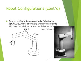 Robot Configurations (cont’d)
 Selective Compliance Assembly Robot Arm
(SCARA) (2R1P): They have two revolute joints
that are parallel and allow the Robot to move in a
horizontal plane, plus an additional prismatic joint
that moves vertically
 