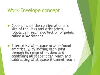 Work Envelope concept
 Depending on the configuration and
size of the links and wrist joints,
robots can reach a collection of points
called a Workspace.
 Alternately Workspace may be found
empirically, by moving each joint
through its range of motions and
combining all space it can reach and
subtracting what space it cannot reach
 
