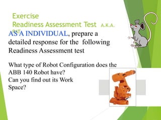 Exercise
Readiness Assessment Test A.K.A.
RAT
AS A INDIVIDUAL, prepare a
detailed response for the following
Readiness Assessment test
What type of Robot Configuration does the
ABB 140 Robot have?
Can you find out its Work
Space?
 