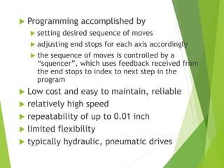 Programming accomplished by
 setting desired sequence of moves
 adjusting end stops for each axis accordingly
 the sequence of moves is controlled by a
“squencer”, which uses feedback received from
the end stops to index to next step in the
program
 Low cost and easy to maintain, reliable
 relatively high speed
 repeatability of up to 0.01 inch
 limited flexibility
 typically hydraulic, pneumatic drives
 