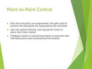 Point-to-Point Control
 Only the end points are programmed, the path used to
connect the end points are computed by the controller
 user can control velocity, and may permit linear or
piece wise linear motion
 Feedback control is used during motion to ascertain that
individual joints have achieved desired location
 