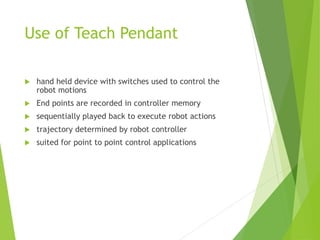 Use of Teach Pendant
 hand held device with switches used to control the
robot motions
 End points are recorded in controller memory
 sequentially played back to execute robot actions
 trajectory determined by robot controller
 suited for point to point control applications
 