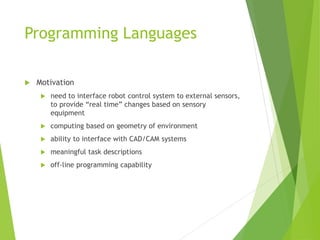 Programming Languages
 Motivation
 need to interface robot control system to external sensors,
to provide “real time” changes based on sensory
equipment
 computing based on geometry of environment
 ability to interface with CAD/CAM systems
 meaningful task descriptions
 off-line programming capability
 