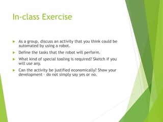 In-class Exercise
 As a group, discuss an activity that you think could be
automated by using a robot.
 Define the tasks that the robot will perform.
 What kind of special tooling is required? Sketch if you
will use any.
 Can the activity be justified economically? Show your
development – do not simply say yes or no.
 