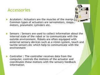 Accessories
 Acutators : Actuators are the muscles of the manipulators.
Common types of actuators are servomotors, stepper
motors, pneumatic cylinders etc.
 Sensors : Sensors are used to collect information about the
internal state of the robot or to communicate with the
outside environment. Robots are often equipped with
external sensory devices such as a vision system, touch and
tactile sensors etc which help to communicate with the
environment
 Controller : The controller receives data from the
computer, controls the motions of the actuator and
coordinates these motions with the sensory feedback
information.
 