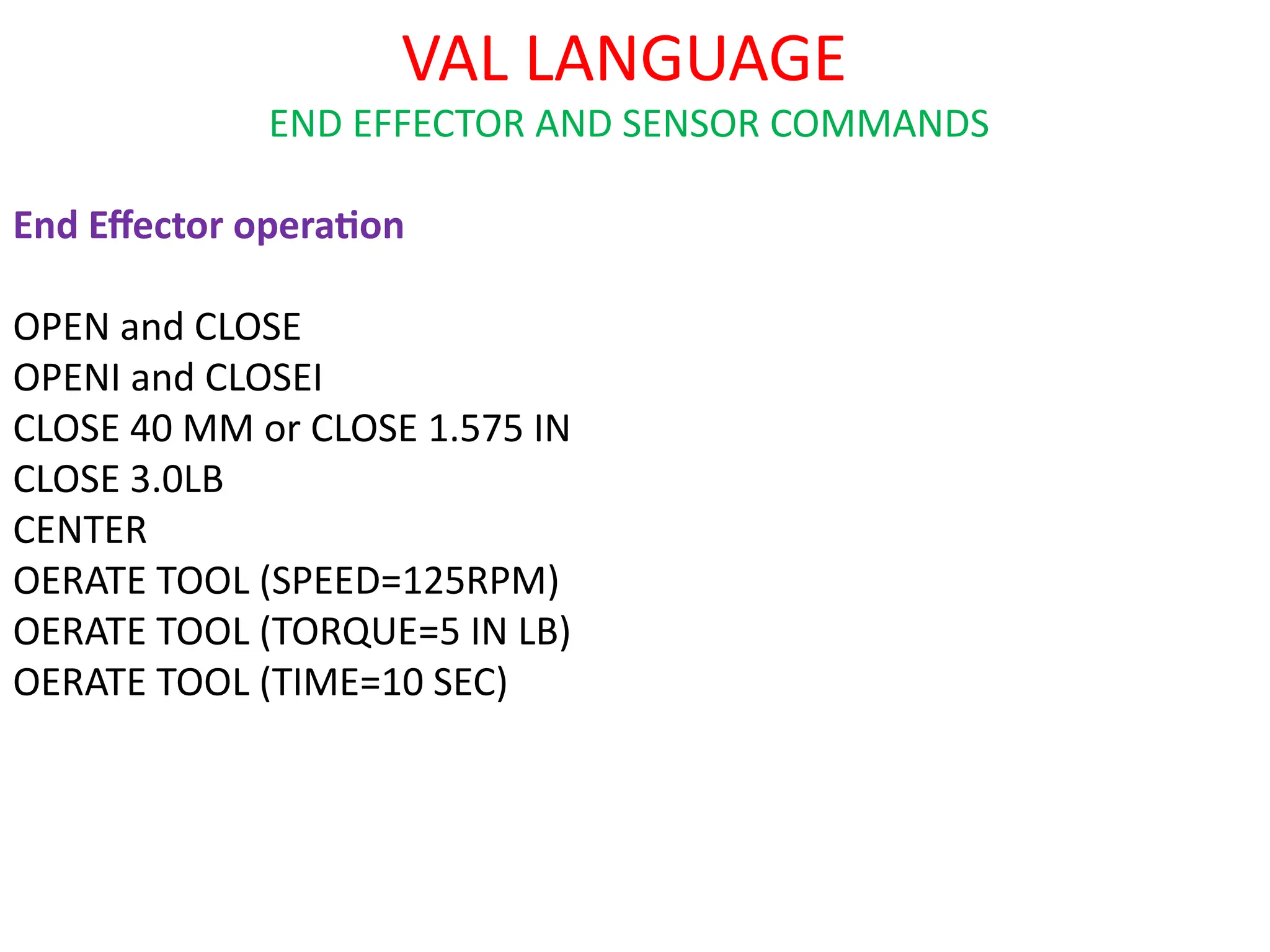 VAL LANGUAGE
END EFFECTOR AND SENSOR COMMANDS
End Effector operation
OPEN and CLOSE
OPENI and CLOSEI
CLOSE 40 MM or CLOSE 1.575 IN
CLOSE 3.0LB
CENTER
OERATE TOOL (SPEED=125RPM)
OERATE TOOL (TORQUE=5 IN LB)
OERATE TOOL (TIME=10 SEC)
 